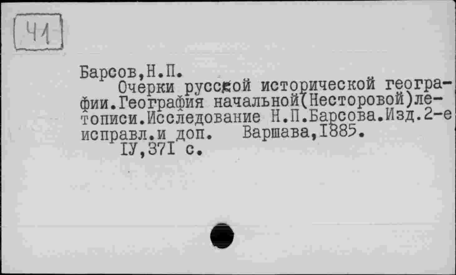 ﻿44
Барсов,Н.П.
Очерки русской исторической географии. География начальной(Несторовой)летописи.Исследование Н.П.Барсова.Изд.2-е исправл.и доп. Варшава,1885.
1У,371 с.